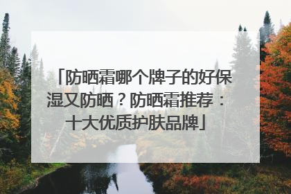 防晒霜哪个牌子的好保湿又防晒？防晒霜推荐：十大优质护肤品牌