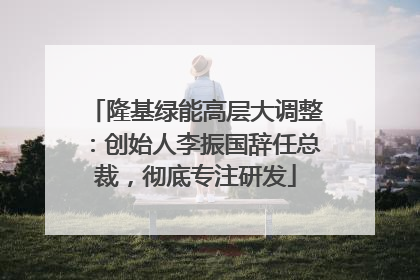 隆基绿能高层大调整：创始人李振国辞任总裁，彻底专注研发