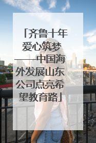 齐鲁十年 爱心筑梦——中国海外发展山东公司点亮希望教育路