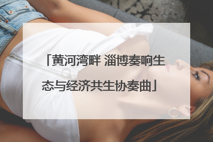 黄河湾畔 淄博奏响生态与经济共生协奏曲