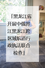 黑龙江省开展中俄界江黑龙江跨区域航道行政执法联合检查