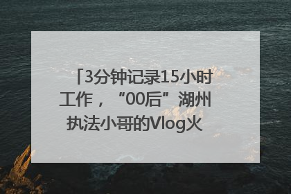 3分钟记录15小时工作，“00后”湖州执法小哥的Vlog火了，还被网友点赞