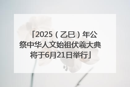 2025（乙巳）年公祭中华人文始祖伏羲大典将于6月21日举行