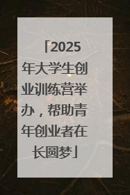2025年大学生创业训练营举办，帮助青年创业者在长圆梦