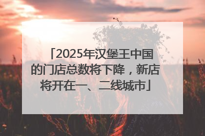 2025年汉堡王中国的门店总数将下降，新店将开在一、二线城市