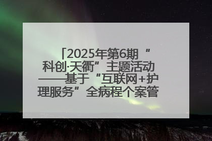 2025年第6期“科创·天衢”主题活动——基于“互联网+护理服务”全病程个案管理的护理质量管理会议顺利召开