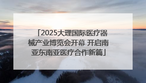 2025大理国际医疗器械产业博览会开幕 开启南亚东南亚医疗合作新篇
