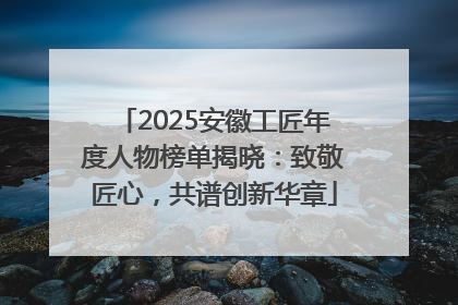 2025安徽工匠年度人物榜单揭晓：致敬匠心，共谱创新华章