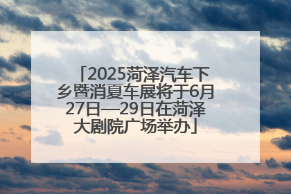 2025菏泽汽车下乡暨消夏车展将于6月27日—29日在菏泽大剧院广场举办