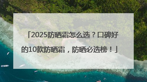 2025防晒霜怎么选？口碑好的10款防晒霜，防晒必选榜！