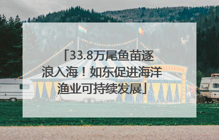 33.8万尾鱼苗逐浪入海！如东促进海洋渔业可持续发展