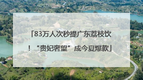 83万人次秒提广东荔枝饮！“贵妃奢望”成今夏爆款