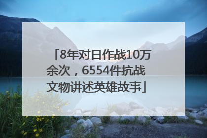 8年对日作战10万余次，6554件抗战文物讲述英雄故事