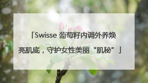 Swisse 葡萄籽内调外养焕亮肌底，守护女性美丽“肌秘”