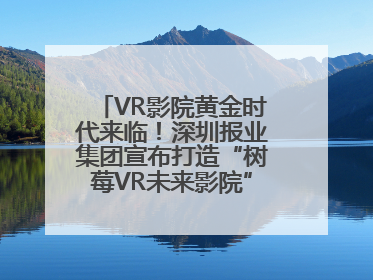VR影院黄金时代来临！深圳报业集团宣布打造“树莓VR未来影院”_深圳新闻网